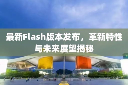 最新Flash版本发布，革新特性与未来展望揭秘