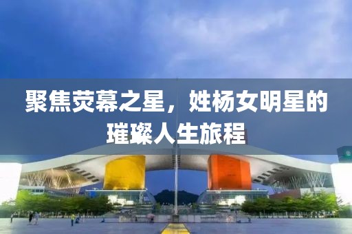 聚焦荧幕之星，姓杨女明星的璀璨人生旅程
