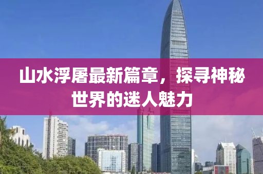 山水浮屠最新篇章，探寻神秘世界的迷人魅力