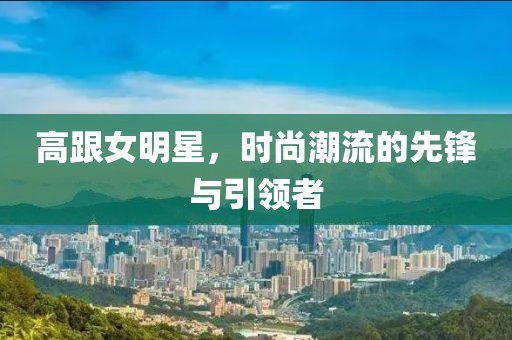 高跟女明星，时尚潮流的先锋与引领者