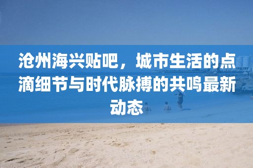 沧州海兴贴吧，城市生活的点滴细节与时代脉搏的共鸣最新动态