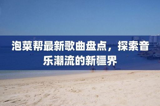 泡菜帮最新歌曲盘点，探索音乐潮流的新疆界