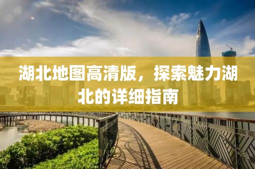 湖北地图高清版，探索魅力湖北的详细指南