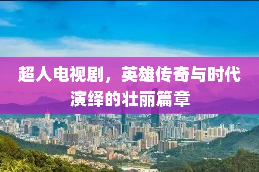 超人电视剧，英雄传奇与时代演绎的壮丽篇章