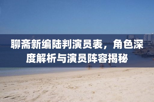 聊斋新编陆判演员表，角色深度解析与演员阵容揭秘