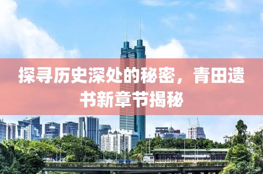 探寻历史深处的秘密，青田遗书新章节揭秘