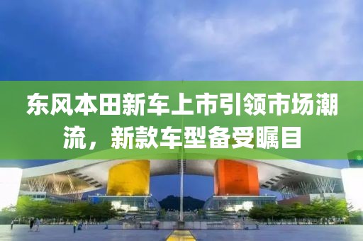东风本田新车上市引领市场潮流，新款车型备受瞩目