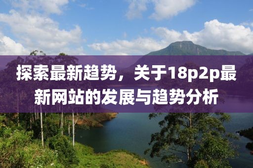 探索最新趋势，关于18p2p最新网站的发展与趋势分析