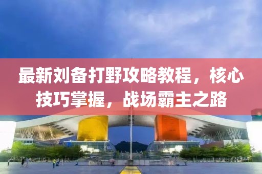 最新刘备打野攻略教程，核心技巧掌握，战场霸主之路