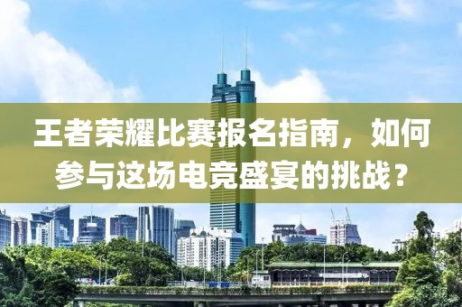 王者荣耀比赛报名指南，如何参与这场电竞盛宴的挑战？