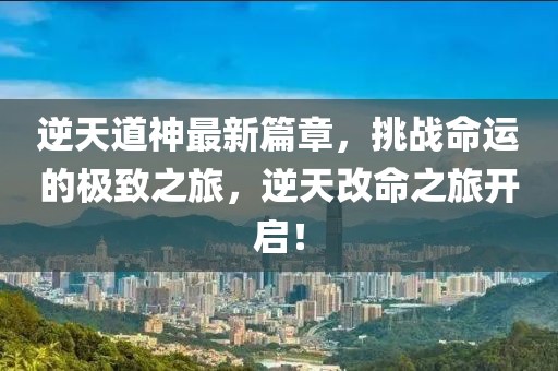 逆天道神最新篇章，挑战命运的极致之旅，逆天改命之旅开启！