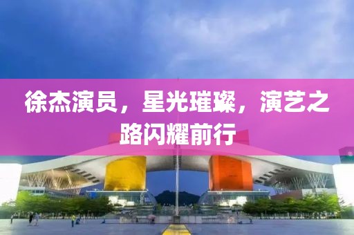 徐杰演员，星光璀璨，演艺之路闪耀前行
