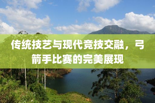 传统技艺与现代竞技交融，弓箭手比赛的完美展现