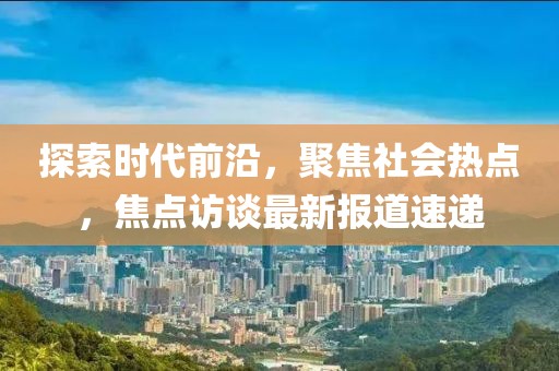 探索时代前沿，聚焦社会热点，焦点访谈最新报道速递