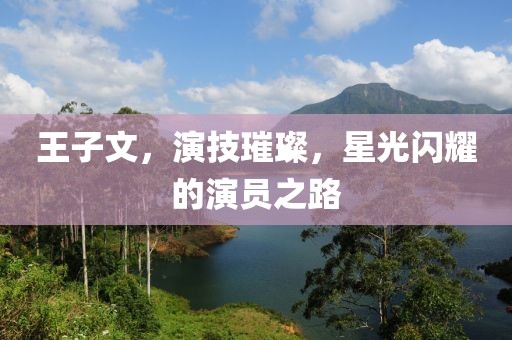 王子文，演技璀璨，星光闪耀的演员之路
