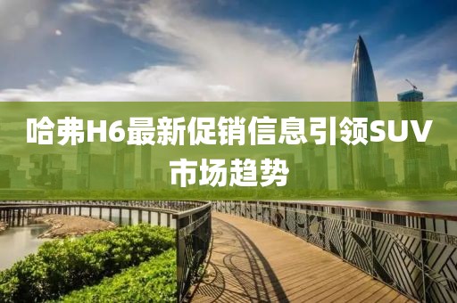 哈弗H6最新促销信息引领SUV市场趋势