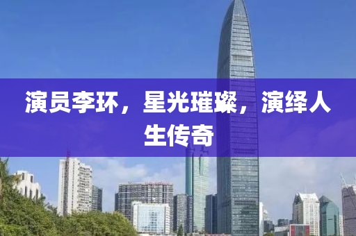 演员李环，星光璀璨，演绎人生传奇