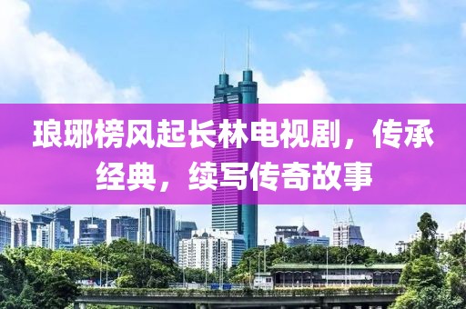 琅琊榜风起长林电视剧，传承经典，续写传奇故事