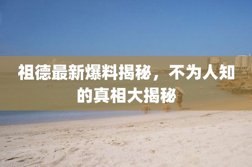 祖德最新爆料揭秘，不为人知的真相大揭秘