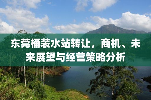 东莞桶装水站转让，商机、未来展望与经营策略分析