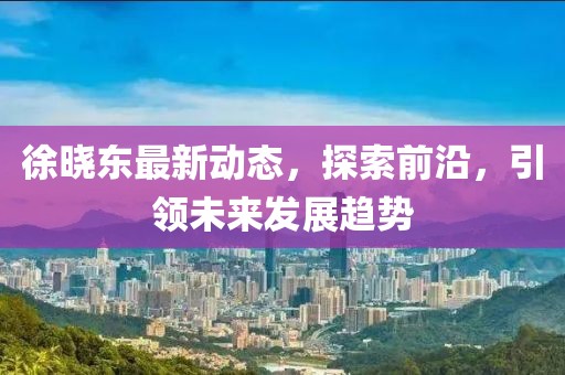 徐晓东最新动态，探索前沿，引领未来发展趋势