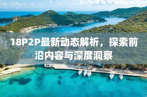 18P2P最新动态解析，探索前沿内容与深度洞察
