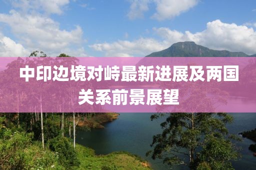 中印边境对峙最新进展及两国关系前景展望