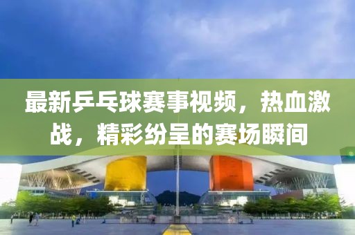 最新乒乓球赛事视频，热血激战，精彩纷呈的赛场瞬间