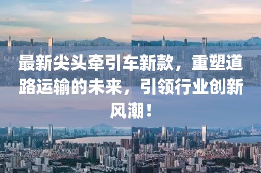 最新尖头牵引车新款，重塑道路运输的未来，引领行业创新风潮！
