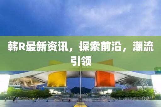 韩R最新资讯，探索前沿，潮流引领
