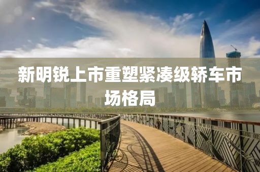 新明锐上市重塑紧凑级轿车市场格局