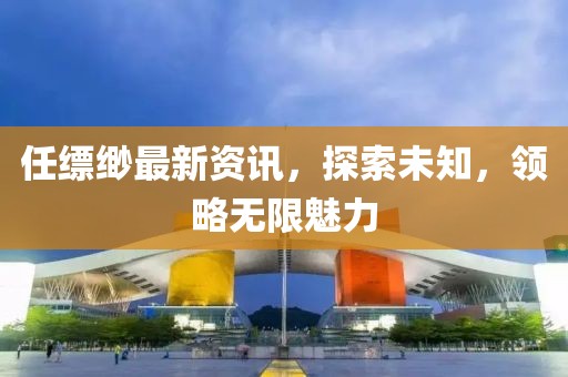 任缥缈最新资讯，探索未知，领略无限魅力