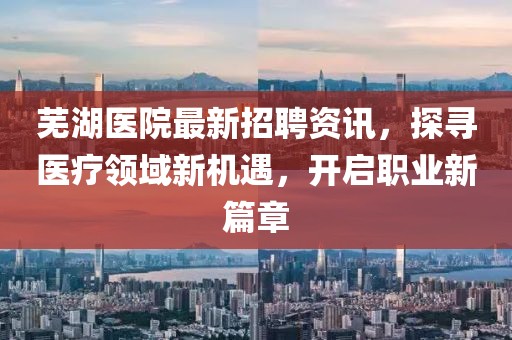 芜湖医院最新招聘资讯，探寻医疗领域新机遇，开启职业新篇章