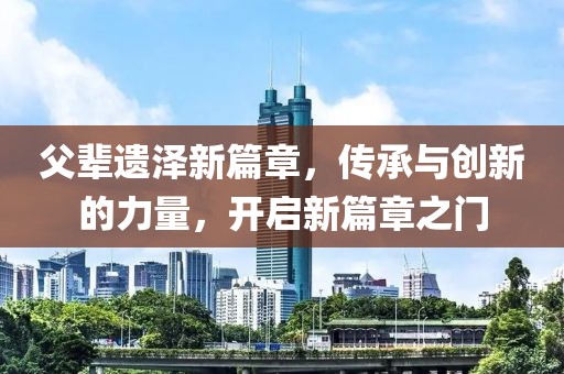 父辈遗泽新篇章，传承与创新的力量，开启新篇章之门