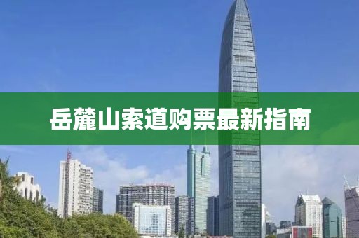 岳麓山索道购票最新指南
