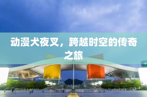 动漫犬夜叉，跨越时空的传奇之旅