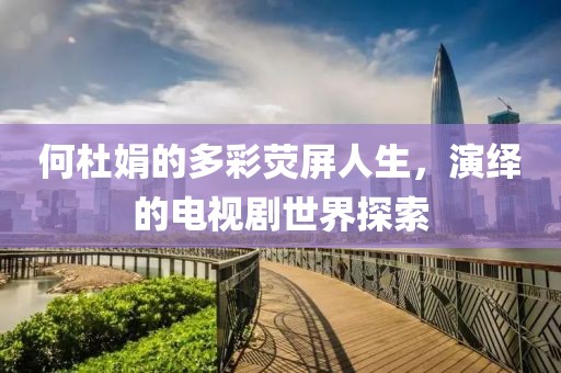 何杜娟的多彩荧屏人生，演绎的电视剧世界探索