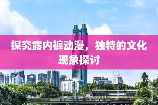 探究露内裤动漫，独特的文化现象探讨