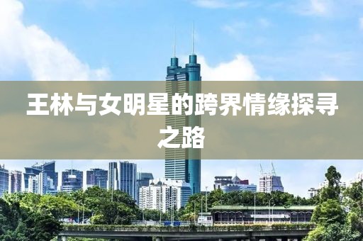 王林与女明星的跨界情缘探寻之路