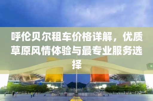 呼伦贝尔租车价格详解，优质草原风情体验与最专业服务选择