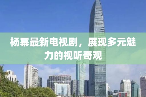 杨幂最新电视剧，展现多元魅力的视听奇观