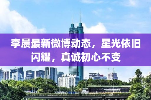 李晨最新微博动态，星光依旧闪耀，真诚初心不变