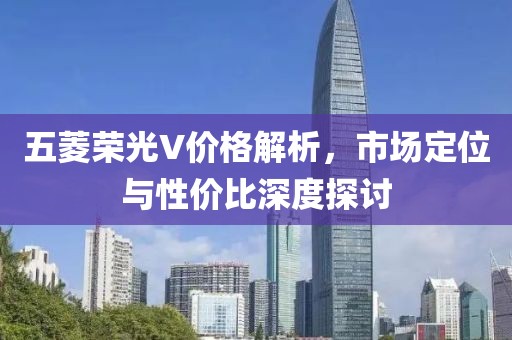 五菱荣光V价格解析，市场定位与性价比深度探讨