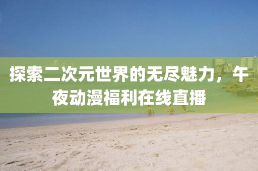探索二次元世界的无尽魅力，午夜动漫福利在线直播