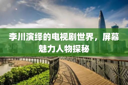 李川演绎的电视剧世界，屏幕魅力人物探秘