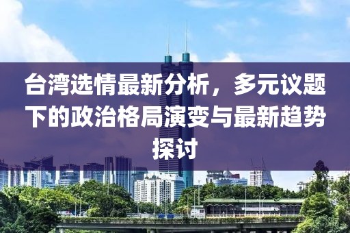 台湾选情最新分析，多元议题下的政治格局演变与最新趋势探讨
