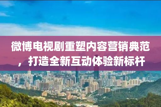 微博电视剧重塑内容营销典范，打造全新互动体验新标杆