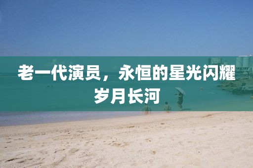 老一代演员，永恒的星光闪耀岁月长河
