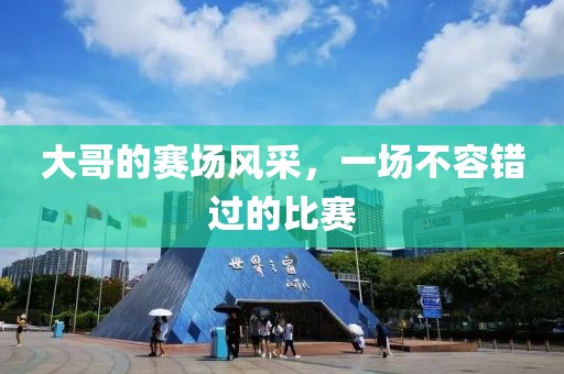 大哥的赛场风采，一场不容错过的比赛