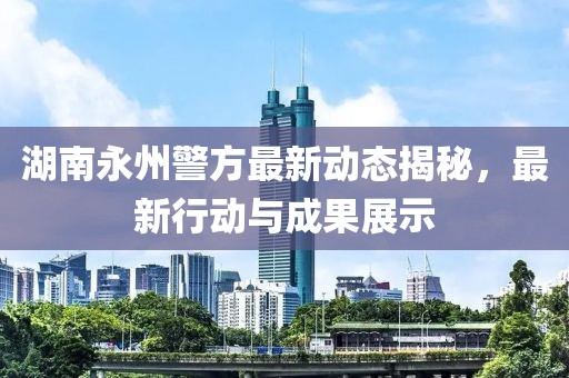 湖南永州警方最新动态揭秘，最新行动与成果展示